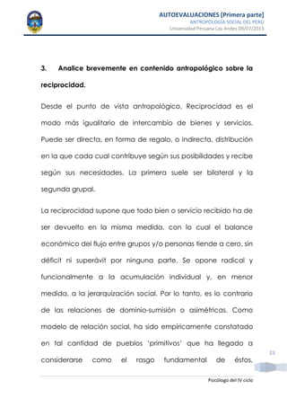 AUTOEVALUACIONES [Primera parte]
ANTROPOLOGÍA SOCIAL DEL PERÚ
Universidad Peruana Los Andes 09/07/2013
Psicólogo del IV ciclo
23
3. Analice brevemente en contenido antropológico sobre la
reciprocidad.
Desde el punto de vista antropológico, Reciprocidad es el
modo más igualitario de intercambio de bienes y servicios.
Puede ser directa, en forma de regalo, o indirecta, distribución
en la que cada cual contribuye según sus posibilidades y recibe
según sus necesidades. La primera suele ser bilateral y la
segunda grupal.
La reciprocidad supone que todo bien o servicio recibido ha de
ser devuelto en la misma medida, con lo cual el balance
económico del flujo entre grupos y/o personas tiende a cero, sin
déficit ni superávit por ninguna parte. Se opone radical y
funcionalmente a la acumulación individual y, en menor
medida, a la jerarquización social. Por lo tanto, es lo contrario
de las relaciones de dominio-sumisión o asimétricas. Como
modelo de relación social, ha sido empíricamente constatado
en tal cantidad de pueblos „primitivos‟ que ha llegado a
considerarse como el rasgo fundamental de éstos,
 