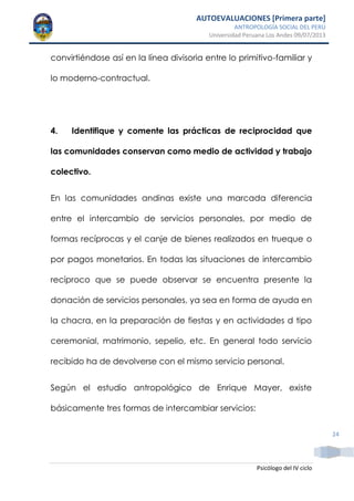 AUTOEVALUACIONES [Primera parte]
ANTROPOLOGÍA SOCIAL DEL PERÚ
Universidad Peruana Los Andes 09/07/2013
Psicólogo del IV ciclo
24
convirtiéndose así en la línea divisoria entre lo primitivo-familiar y
lo moderno-contractual.
4. Identifique y comente las prácticas de reciprocidad que
las comunidades conservan como medio de actividad y trabajo
colectivo.
En las comunidades andinas existe una marcada diferencia
entre el intercambio de servicios personales, por medio de
formas recíprocas y el canje de bienes realizados en trueque o
por pagos monetarios. En todas las situaciones de intercambio
recíproco que se puede observar se encuentra presente la
donación de servicios personales, ya sea en forma de ayuda en
la chacra, en la preparación de fiestas y en actividades d tipo
ceremonial, matrimonio, sepelio, etc. En general todo servicio
recibido ha de devolverse con el mismo servicio personal.
Según el estudio antropológico de Enrique Mayer, existe
básicamente tres formas de intercambiar servicios:
 