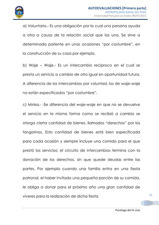 AUTOEVALUACIONES [Primera parte]
ANTROPOLOGÍA SOCIAL DEL PERÚ
Universidad Peruana Los Andes 09/07/2013
Psicólogo del IV ciclo
25
a) Voluntario.- Es una obligación por lo cual una persona ayuda
a otra a causa de la relación social que las una. Se sirve a
determinado pariente en unas ocasiones “por costumbre”, en
la construcción de su casa por ejemplo.
b) Waje – Waje.- Es un intercambio recíproco en el cual se
presta un servicio a cambio de otro igual en oportunidad futura.
A diferencia de los intercambios por voluntad, los de waje-waje
no están especificados “por costumbre”.
c) Minka.- -Se diferencia del waje-waje en que no se devuelve
el servicio en la misma forma como se recibió a cambio se
otorga cierta cantidad de bienes, llamados “derechos” por los
tangorinos. Esta cantidad de bienes está bien especificada
para cada ocasión y siempre incluye una comida para el que
prestó los servicios; el circuito de intercambios termina con la
donación de los derechos, sin que quede deudas entre las
partes. Por ejemplo cuando una familia entra en una fiesta
patronal, el haber invitado una pequeña porción de su comida,
le obliga a donar para el próximo año una gran cantidad de
víveres para la realización de dicha fiesta.
 