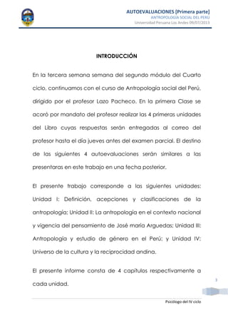 AUTOEVALUACIONES [Primera parte]
ANTROPOLOGÍA SOCIAL DEL PERÚ
Universidad Peruana Los Andes 09/07/2013
Psicólogo del IV ciclo
3
INTRODUCCIÓN
En la tercera semana semana del segundo módulo del Cuarto
ciclo, continuamos con el curso de Antropología social del Perú,
dirigido por el profesor Lazo Pacheco. En la primera Clase se
acoró por mandato del profesor realizar las 4 primeras unidades
del Libro cuyas respuestas serán entregadas al correo del
profesor hasta el día jueves antes del examen parcial. El destino
de las siguientes 4 autoevaluaciones serán similares a las
presentaras en este trabajo en una fecha posterior.
El presente trabajo corresponde a las siguientes unidades:
Unidad I: Definición, acepciones y clasificaciones de la
antropología; Unidad II: La antropología en el contexto nacional
y vigencia del pensamiento de José maría Arguedas; Unidad III:
Antropología y estudio de género en el Perú; y Unidad IV:
Universo de la cultura y la reciprocidad andina.
El presente informe consta de 4 capítulos respectivamente a
cada unidad.
 