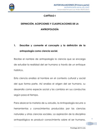 AUTOEVALUACIONES [Primera parte]
ANTROPOLOGÍA SOCIAL DEL PERÚ
Universidad Peruana Los Andes 09/07/2013
Psicólogo del IV ciclo
4
CAPÍTULO I
DEFINICIÓN, ACEPCIONES Y CLASIFICACIONES DE LA
ANTROPOLOGÍA
1. Describe y comente el concepto y la definición de la
antropología como ciencia social.
Recibe el nombre de antropología la ciencia que se encarga
de estudiar la realidad del ser humano a través de un enfoque
holístico.
Esta ciencia analiza al hombre en el contexto cultural y social
del que forma parte. Así analiza el origen del ser humano, su
desarrollo como especie social y los cambios en sus conductas
según pasa el tiempo.
Para abarcar la materia de su estudio, la Antropología recurre a
herramientas y conocimientos producidos por las ciencias
naturales y otras ciencias sociales. La aspiración de la disciplina
antropológica es producir conocimiento sobre el ser humano,
 