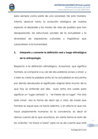 AUTOEVALUACIONES [Primera parte]
ANTROPOLOGÍA SOCIAL DEL PERÚ
Universidad Peruana Los Andes 09/07/2013
Psicólogo del IV ciclo
5
pero siempre como parte de una sociedad. De esta manera,
intenta abarcar tanto la evolución biológica de nuestra
especie, el desarrollo y los modos de vida de pueblos que han
desaparecido, las estructuras sociales de la actualidad y la
diversidad de expresiones culturales y lingüísticas que
caracterizan a la humanidad.
2. Interprete y comente la definición real y luego etimológica
de la antropología.
Respecto a la definición etimológica, Αντροποσ, que significa
hombre, se compone a su vez de dos palabras αντρο y οποσ y
si bien es cierto la palabra antro en la actualidad se encuentra
por demás devaluada el significado original dista mucho de lo
que hoy se entiende por ella, pues antro era usado para
significar un “lugar cerrado” o “el interior de un lugar”. Por otro
lado οποσ era la forma de decir ojo o vista, de modo que
hombre es aquel que ve hacia adentro, y en efecto lo que nos
hace propiamente humanos es la conciencia, es decir el
darnos cuenta de lo que acontece, en cierta forma el resto de
los vivientes “ve hacia a fuera” pero no se da cuenta que está
 