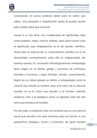 AUTOEVALUACIONES [Primera parte]
ANTROPOLOGÍA SOCIAL DEL PERÚ
Universidad Peruana Los Andes 09/07/2013
Psicólogo del IV ciclo
6
conociendo, en pocas palabras saben pero no saben que
saben. Una pequeña e insignificante araña te puede asustar
peor JAMÁS sabrá que te asustó.
Λογοσ a su vez tiene una multiplicidad de significados tales
como palabra, verbo, ciencia, tratado, pero para nuestro caso
el significado que emplearemos es el de estudio científico.
Ahora bien la esencia de un conocimiento científico es el ser
demostrado universalmente, para ello es indispensable dar
buenas razones. En conclusión etimológicamente antropología
tiene origen en el idioma griego y proviene de Anthropos
(hombre o Humano) y logos (Tratado, estudio, conocimiento).
Según las sus raíces griegas se define a antropología como la
ciencia que estudia al hombre, pero esta rama de la ciencias
sociales no es la única que estudia a el hombre, además
podemos citar a la biológica como un ejemplo claro de otra
rama que estudia a el hombre.
Por otro lado, la definición real nos comenta que es una ciencia
social que estudia a los seres humanos pero en función a una
perspectiva biológica, social y humanista, de igual manera
 