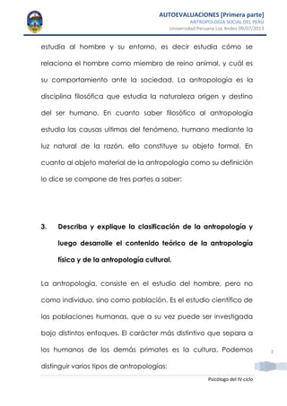 AUTOEVALUACIONES [Primera parte]
ANTROPOLOGÍA SOCIAL DEL PERÚ
Universidad Peruana Los Andes 09/07/2013
Psicólogo del IV ciclo
7
estudia al hombre y su entorno, es decir estudia cómo se
relaciona el hombre como miembro de reino animal, y cuál es
su comportamiento ante la sociedad. La antropología es la
disciplina filosófica que estudia la naturaleza origen y destino
del ser humano. En cuanto saber filosófico al antropología
estudia las causas ultimas del fenómeno, humano mediante la
luz natural de la razón, ello constituye su objeto formal. En
cuanto al objeto material de la antropología como su definición
lo dice se compone de tres partes a saber:
3. Describa y explique la clasificación de la antropología y
luego desarrolle el contenido teórico de la antropología
física y de la antropología cultural.
La antropología, consiste en el estudio del hombre, pero no
como individuo, sino como población. Es el estudio científico de
las poblaciones humanas, que a su vez puede ser investigada
bajo distintos enfoques. El carácter más distintivo que separa a
los humanos de los demás primates es la cultura. Podemos
distinguir varios tipos de antropologías:
 