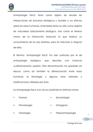 AUTOEVALUACIONES [Primera parte]
ANTROPOLOGÍA SOCIAL DEL PERÚ
Universidad Peruana Los Andes 09/07/2013
Psicólogo del IV ciclo
8
Antropología física: tiene como objeto de estudio las
interacciones de procesos biológicos y sociales y sus efectos
sobre las razas humanas, entendidas éstas no sólo como objetos
de naturaleza básicamente biológica, sino como el terreno
mismo de la interacción biosocial, lo que implica un
conocimiento de los dos ámbitos, pero sin reducirse a ninguno
de ellos.
El término "antropología física" ha sido sustituido por el de
antropología biológica, que describe una instancia
cualitativamente superior. Esta denominación ha quedado en
desuso, como así también la diferenciación entre razas
humanas, la frenología y algunos otros métodos y
clasificaciones utilizados por esta.
La antropología física a la vez se subdivide en distintas ramas:
• Forense
• Primatología
• Osteología
• Somatologia
• Ontogenia
• Paleoantropología
 