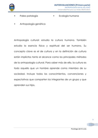 AUTOEVALUACIONES [Primera parte]
ANTROPOLOGÍA SOCIAL DEL PERÚ
Universidad Peruana Los Andes 09/07/2013
Psicólogo del IV ciclo
9
• Paleo patología
• Antropología genética
• Ecología humana
Antropología cultural: estudia la cultura humana. También
estudia la esencia física y espiritual del ser humano, Su
concepto clave es el de cultura y en la definición de cultura
están implícitos tanto el alcance como los principales métodos
de la antropología cultural. Para saber más de ello, la cultura es
todo aquello que un hombre aprende como miembro de su
sociedad. Incluye todos los conocimientos, convenciones y
expectativas que comparten los integrantes de un grupo y que
aprenden sus hijos.
 
