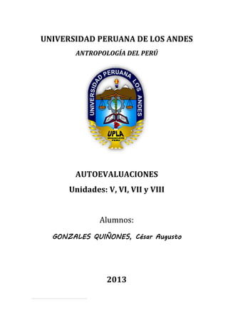 AUTOEVALUACIONES [Primera parte]
ANTROPOLOGÍA SOCIAL DEL PERÚ
Universidad Peruana Los Andes 09/07/2013
Psicólogo del IV ciclo
1
UNIVERSIDAD PERUANA DE LOS ANDES
ANTROPOLOGÍA DEL PERÚ
AUTOEVALUACIONES
Unidades: V, VI, VII y VIII
Alumnos:
GONZALES QUIÑONES, César Augusto
2013
 