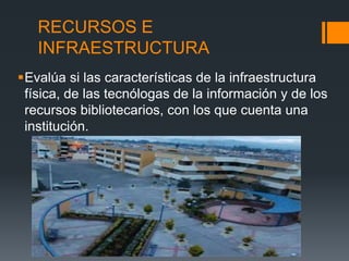 RECURSOS E
INFRAESTRUCTURA
Evalúa si las características de la infraestructura
física, de las tecnólogas de la información y de los
recursos bibliotecarios, con los que cuenta una
institución.
 