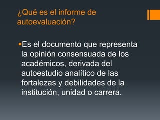 ¿Qué es el informe de
autoevaluación?
Es el documento que representa
la opinión consensuada de los
académicos, derivada del
autoestudio analítico de las
fortalezas y debilidades de la
institución, unidad o carrera.
 