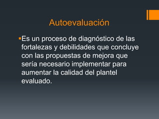 Autoevaluación
Es un proceso de diagnóstico de las
fortalezas y debilidades que concluye
con las propuestas de mejora que
sería necesario implementar para
aumentar la calidad del plantel
evaluado.
 