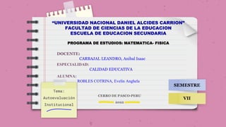 Tema:
Autoevaluación
Institucional
“UNIVERSIDAD NACIONAL DANIEL ALCIDES CARRION”
FACULTAD DE CIENCIAS DE LA EDUCACION
ESCUELA DE EDUCACION SECUNDARIA
PROGRAMA DE ESTUDIOS: MATEMATICA- FISICA
DOCENTE:
CARBAJAL LEANDRO, Anibal Isaac
ESPECIALIDAD:
CALIDAD EDUCATIVA
ALUMNA:
ROBLES COTRINA, Evelin Anghela
SEMESTRE
VII
CERRO DE PASCO-PERU
2022
 