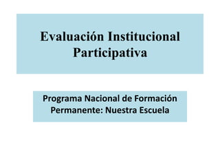 Evaluación Institucional
Participativa
Programa Nacional de Formación
Permanente: Nuestra Escuela
 