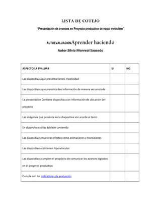 LISTA DE COTEJO
            “Presentación de avances en Proyecto productivo de nopal verdulero”



                     AUTOEVALUACION        Aprender haciendo
                              Autor:Silvia Monreal Saucedo



ASPECTOS A EVALUAR                                                        SI      NO


Las diapositivas que presenta tienen creatividad


Las diapositivas que presenta dan información de manera secuenciada


La presentación Contiene diapositiva con información de ubicación del

proyecto


Las imágenes que presenta en la diapositiva son acorde al texto


En diapositiva utiliza tablade contenido


Las diapositivas muestran efectos como animaciones y transiciones


Las diapositivas contienen hipervínculos


Las diapositivas cumplen el propósito de comunicar los avances logrados

en el proyecto productivo


Cumple con los indicadores de evaluación
 