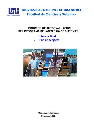 Managua, Nicaragua
Febrero, 2012
PROCESO DE AUTOEVALUACIÓN
DEL PROGRAMA DE INGENIERÍA DE SISTEMAS
Informe Final
Plan de Mejoras
UNIVERSIDAD NACIONAL DE INGENIERIA
Facultad de Ciencias y Sistemas
 