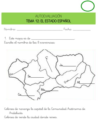 AUTOEVALUACIÓN
               TEMA 12: EL ESTADO ESPAÑOL



1. Este mapa es de __________________________.
Escribe el nombre de las 8 provincias:




                                      Ja________


                Se________
                                                   Al_________

                         Ma________
         Ca________



Colorea de naranja la capital de la Comunidad Autónoma de
    Andalucía.
Colorea de verde la ciudad donde vives.
 