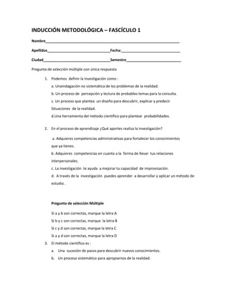 INDUCCIÓN METODOLÓGICA – FASCÍCULO 1
Nombre__________________________________________________________________

Apellidos_______________________________Fecha:_____________________________

Ciudad_________________________________Semestre___________________________

Pregunta de selección múltiple con única respuesta

       1. Podemos definir la investigación como :
           a. Unaindagación no sistemática de los problemas de la realidad.
           b. Un proceso de percepción y lectura de probables temas para la consulta.
           c. Un proceso que plantea un diseño para descubrir, explicar y predecir
           Situaciones de la realidad.
           d.Una herramienta del método científico para plantear probabilidades.


       2. En el proceso de aprendizaje ¿Qué aportes realiza la investigación?

            a. Adquieres competencias administrativas para fortalecer los conocimientos
           que ya tienes.
           b. Adquieres competencias en cuanto a la forma de llevar tus relaciones
           interpersonales.
           c. La investigación te ayuda a mejorar tu capacidad de improvisación.
           d. A través de la investigación puedes aprender a desarrollar y aplicar un método de
           estudio .



           Pregunta de selección Múltiple

           Si a y b son correctas, marque la letra A
           Si b y c son correctas, marque la letra B
           Si c y d son correctas, marque la letra C
           Si a y d son correctas, marque la letra D
       3. El método científico es :
           a. Una sucesión de pasos para descubrir nuevos conocimientos.
           b. Un proceso sistemático para apropiarnos de la realidad.
 