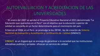 AUTOEVALUACION Y ACREDITACION DE LAS
UNIVERSIDADES
En enero del 2007 se aprobó el Proyecto Educativo Nacional al 2021 denominado “La
Educación que queremos en el Perú” con el objetivo que la educación superior de
calidad se convierta en un factor determinante para el crecimiento del país
Si bien en el 2006, en el Perú se promulgo la ley 28740 , ley de creación de Sistema
Nacional de Evaluación y Acreditación y Certificación de Calidad (SINEACE)
CINEACE es un órgano que se encarga de garantizar a la sociedad que las instituciones
educativas publicas y privadas ofrezcan un servicio de calidad.
 