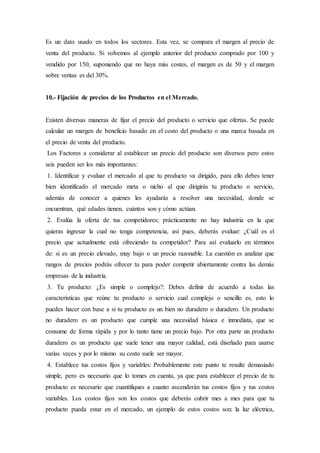 Es un dato usado en todos los sectores. Esta vez, se compara el margen al precio de
venta del producto. Si volvemos al ejemplo anterior del producto comprado por 100 y
vendido por 150, suponiendo que no haya más costes, el margen es de 50 y el margen
sobre ventas es del 30%.
10.- Fijación de precios de los Productos en el Mercado.
Existen diversas maneras de fijar el precio del producto o servicio que ofertas. Se puede
calcular un margen de beneficio basado en el costo del producto o una marca basada en
el precio de venta del producto.
Los Factores a considerar al establecer un precio del producto son diversos pero estos
seis pueden ser los más importantes:
1. Identificar y evaluar el mercado al que tu producto va dirigido, para ello debes tener
bien identificado el mercado meta o nicho al que dirigirás tu producto o servicio,
además de conocer a quienes les ayudarás a resolver una necesidad, donde se
encuentran, qué edades tienen, cuántos son y cómo actúan.
2. Evalúa la oferta de tus competidores; prácticamente no hay industria en la que
quieras ingresar la cual no tenga competencia, así pues, deberás evaluar: ¿Cuál es el
precio que actualmente está ofreciendo tu competidor? Para así evaluarlo en términos
de: si es un precio elevado, muy bajo o un precio razonable. La cuestión es analizar que
rangos de precios podrás ofrecer tu para poder competir abiertamente contra las demás
empresas de la industria.
3. Tu producto: ¿Es simple o complejo?: Debes definir de acuerdo a todas las
características que reúne tu producto o servicio cual complejo o sencillo es, esto lo
puedes hacer con base a si tu producto es un bien no duradero o duradero. Un producto
no duradero es un producto que cumple una necesidad básica e inmediata, que se
consume de forma rápida y por lo tanto tiene un precio bajo. Por otra parte un producto
duradero es un producto que suele tener una mayor calidad, está diseñado para usarse
varias veces y por lo mismo su costo suele ser mayor.
4. Establece tus costos fijos y variables: Probablemente este punto te resulte demasiado
simple, pero es necesario que lo tomes en cuenta, ya que para establecer el precio de tu
producto es necesario que cuantifiques a cuanto ascenderán tus costos fijos y tus costos
variables. Los costos fijos son los costos que deberás cubrir mes a mes para que tu
producto pueda estar en el mercado, un ejemplo de estos costos son: la luz eléctrica,
 