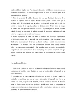 sueldos, teléfono, alquiler, etc. Por otra parte los costos variables son los costos que van
totalmente relacionados a tu cantidad de producción, es decir, es la materia prima de la
que está hecha tu producto.
5. Define tu porcentaje de utilidad deseado: Una vez que identificaste los costos de tu
producto el siguiente paso es simple: ¿Cuánto quieres ganar o cuánto crees que tu
producto vale? Te recomiendo que lo asignes en porcentaje porque así te será más
sencillo el manejo de tu negocio, defínelo en términos como: “Quiero tener un margen
de utilidad por cada producto vendido del 25%”. El porcentaje tú lo decides, sólo ten
cuidado de elegir un porcentaje de utilidad adecuado de acuerdo a la industria en la que
estés, tus competidores y sobre todo el mercado.
6. Evalúa tu propuesta de valor: Este punto lo considero una pieza clave y fundamental
al hacer este análisis, aquí es necesario que tomes en cuenta: ¿Qué propuesta le estas
dando a tus futuros clientes? ¿Qué valor les dará tu producto o servicio para resolver sus
necesidades? ¿Tu producto, hace una combinación adecuada entre costos variables
bajos y un buen producto de calidad? ¿Qué tan eficaz serás en resolver sus necesidades
comparándote con la competencia? Todo lo anterior y más deberás preguntarte para que
puedas establecer una propuesta de valor superior a la competencia la cual te haga
innovar.
11.- Análisis de Ofertas.
La oferta es la cantidad de bienes o servicios que un cierto número de productores o
prestadores de servicios están decididos a poner a la disposición del mercado a un
precio determinado.
El propósito que se busca mediante el análisis de la oferta es definir y medir las
cantidades y condiciones en que se pone a disposición del mercado un bien o un
servicio. La oferta, al igual que la demanda, está en función de una serie de factores,
cómo es el precio en el mercado del producto o servicio, entre otros. La investigación de
campo que se utilice deberá tomar en cuenta todos estos factores junto con el entorno
económico en que se desarrolle el proyecto.
 