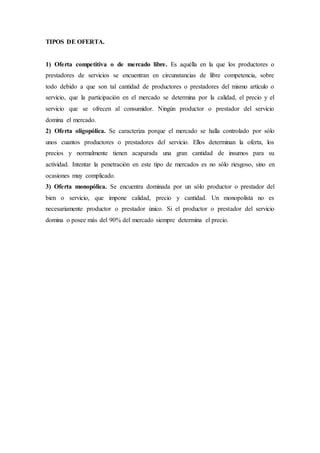 TIPOS DE OFERTA.
1) Oferta competitiva o de mercado libre. Es aquélla en la que los productores o
prestadores de servicios se encuentran en circunstancias de libre competencia, sobre
todo debido a que son tal cantidad de productores o prestadores del mismo artículo o
servicio, que la participación en el mercado se determina por la calidad, el precio y el
servicio que se ofrecen al consumidor. Ningún productor o prestador del servicio
domina el mercado.
2) Oferta oligopólica. Se caracteriza porque el mercado se halla controlado por sólo
unos cuantos productores o prestadores del servicio. Ellos determinan la oferta, los
precios y normalmente tienen acaparada una gran cantidad de insumos para su
actividad. Intentar la penetración en este tipo de mercados es no sólo riesgoso, sino en
ocasiones muy complicado.
3) Oferta monopólica. Se encuentra dominada por un sólo productor o prestador del
bien o servicio, que impone calidad, precio y cantidad. Un monopolista no es
necesariamente productor o prestador único. Si el productor o prestador del servicio
domina o posee más del 90% del mercado siempre determina el precio.
 