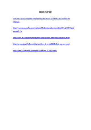 BIBLIOGRAFIA
http://www.gestion.org/marketing/investigacion-mercados/3859/como-analizar-un-
mercado/
http://www.monografias.com/trabajos12/elproduc/elproduc.shtml#CLASSIF#ixzz3
ywwupQEn
http://www.desarrolloweb.com/articulos/analisis-mercado-producto.html
http://mercadeoglobal.com/blog/analizar-la-rentabilidad-de-un-mercado/
http://www.vanderreis.com/como_analizar_tu_mercado/
 