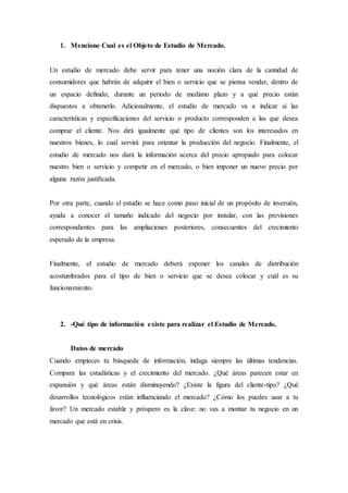 1. Mencione Cual es el Objeto de Estudio de Mercado.
Un estudio de mercado debe servir para tener una noción clara de la cantidad de
consumidores que habrán de adquirir el bien o servicio que se piensa vender, dentro de
un espacio definido, durante un periodo de mediano plazo y a qué precio están
dispuestos a obtenerlo. Adicionalmente, el estudio de mercado va a indicar si las
características y especificaciones del servicio o producto corresponden a las que desea
comprar el cliente. Nos dirá igualmente qué tipo de clientes son los interesados en
nuestros bienes, lo cual servirá para orientar la producción del negocio. Finalmente, el
estudio de mercado nos dará la información acerca del precio apropiado para colocar
nuestro bien o servicio y competir en el mercado, o bien imponer un nuevo precio por
alguna razón justificada.
Por otra parte, cuando el estudio se hace como paso inicial de un propósito de inversión,
ayuda a conocer el tamaño indicado del negocio por instalar, con las previsiones
correspondientes para las ampliaciones posteriores, consecuentes del crecimiento
esperado de la empresa.
Finalmente, el estudio de mercado deberá exponer los canales de distribución
acostumbrados para el tipo de bien o servicio que se desea colocar y cuál es su
funcionamiento.
2. -Qué tipo de información existe para realizar el Estudio de Mercado.
Datos de mercado
Cuando empieces tu búsqueda de información, indaga siempre las últimas tendencias.
Compara las estadísticas y el crecimiento del mercado. ¿Qué áreas parecen estar en
expansión y qué áreas están disminuyendo? ¿Existe la figura del cliente-tipo? ¿Qué
desarrollos tecnológicos están influenciando el mercado? ¿Cómo los puedes usar a tu
favor? Un mercado estable y próspero es la clave: no vas a montar tu negocio en un
mercado que está en crisis.
 