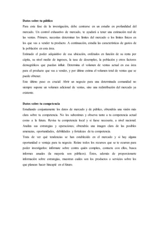 Datos sobre tu público
Para esta fase de la investigación, debe centrarse en un estudio en profundidad del
mercado. Un control exhaustivo de mercado, te ayudará a tener una estimación real de
las ventas. Primero, necesitas determinar los límites del mercado o los límites físicos en
los que vas a vender tu producto. A continuación, estudia las características de gastos de
la población en esta área.
Estimado el poder adquisitivo de esa ubicación, ordénalos en función de su renta per
cápita, su nivel medio de ingresos, la tasa de desempleo, la población y otros factores
demográficos que puedan influir. Determina el volumen de ventas actual en esa área
para el producto que vas a vender, y por último estima el volumen total de ventas que se
puede obtener.
Este último paso es crucial: Abrir un negocio para una determinada comunidad no
siempre supone un volumen adicional de ventas, sino una redistribución del mercado ya
existente.
Datos sobre tu competencia
Estudiando conjuntamente los datos de mercado y de público, obtendrás una visión más
clara sobre tu competencia. No los subestimes y observa tanto a tu competencia actual
como a la futura. Revisa tu competencia local y si fuese necesario, a nivel nacional.
Analiza sus estrategias y operaciones; obtendrás una imagen clara de las posibles
amenazas, oportunidades, debilidades y fortalezas de tu competencia.
Trata de ver qué tendencias se han establecido en el mercado y si hay alguna
oportunidad o ventaja para tu negocio. Reúne todos los recursos que se te ocurran para
poder investigarlos: infórmate sobre contra quién compites, contacta con ellos, busca
informes anuales (la mayoría son públicos). Éstos, además de proporcionarte
información sobre estrategias, muestran cuáles son los productos o servicios sobre los
que planean hacer hincapié en el futuro.
 