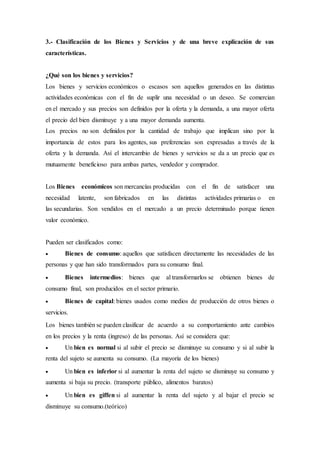 3.- Clasificación de los Bienes y Servicios y de una breve explicación de sus
características.
¿Qué son los bienes y servicios?
Los bienes y servicios económicos o escasos son aquellos generados en las distintas
actividades económicas con el fin de suplir una necesidad o un deseo. Se comercian
en el mercado y sus precios son definidos por la oferta y la demanda, a una mayor oferta
el precio del bien disminuye y a una mayor demanda aumenta.
Los precios no son definidos por la cantidad de trabajo que implican sino por la
importancia de estos para los agentes, sus preferencias son expresadas a través de la
oferta y la demanda. Así el intercambio de bienes y servicios se da a un precio que es
mutuamente beneficioso para ambas partes, vendedor y comprador.
Los Bienes económicos son mercancías producidas con el fin de satisfacer una
necesidad latente, son fabricados en las distintas actividades primarias o en
las secundarias. Son vendidos en el mercado a un precio determinado porque tienen
valor económico.
Pueden ser clasificados como:
 Bienes de consumo: aquellos que satisfacen directamente las necesidades de las
personas y que han sido transformados para su consumo final.
 Bienes intermedios: bienes que al transformarlos se obtienen bienes de
consumo final, son producidos en el sector primario.
 Bienes de capital: bienes usados como medios de producción de otros bienes o
servicios.
Los bienes también se pueden clasificar de acuerdo a su comportamiento ante cambios
en los precios y la renta (ingreso) de las personas. Así se considera que:
 Un bien es normal si al subir el precio se disminuye su consumo y si al subir la
renta del sujeto se aumenta su consumo. (La mayoría de los bienes)
 Un bien es inferior si al aumentar la renta del sujeto se disminuye su consumo y
aumenta si baja su precio. (transporte público, alimentos baratos)
 Un bien es giffen si al aumentar la renta del sujeto y al bajar el precio se
disminuye su consumo.(teórico)
 