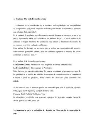 4.- Explique Que es la Demanda Actual.
“La demanda es la cuantificación de la necesidad real o psicológica de una población
de compradores, con poder adquisitivo suficiente para obtener un determinado producto
que satisfaga dicha necesidad”.
Es la cantidad de productos que el consumidor estaría dispuesto a comprar o a usar a un
precio determinado. Debe ser cuantificada en unidades físicas”. Con el análisis de la
demanda se logran determinar las condiciones que afectan y determinan el consumo de
un producto o servicio en función del tiempo.
Para analizar la demanda es necesario que se realice una investigación del mercado,
sobre nuestros potenciales clientes, para ello debemos segmentar el mercado, los cuales
conforman el mercado meta. “
En el análisis de la demanda consideramos:
La Demanda Actual: Información local, Regional, Nacional, e internacional.
La Demanda Futura: Proyecciones Y Pronósticos:
Estos factores nos permiten determinar de manera aproximada el consumo probable de
los productos o el uso de los servicios. Para estimar la demanda también se considera el
Consumo Capital del producto, donde existen dos situaciones para considerar este
cálculo.
A) En caso de que el producto pueda ser consumido por toda la población, ejemplo:
leche, agua, papel Higiénico, Donde la formula será:
Consumo Total Probable/ Población Total
B) el producto es dirigido a un segmentó especifico del Mercado, ejemplo: Crema de
afeitar, pañales de bebe, tintes, etc.
5.- Importancia para la definición del Estudio de Mercado la Segmentación de
este.
 