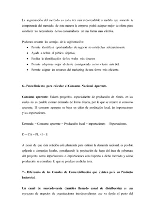 La segmentación del mercado es cada vez más recomendable a medida que aumenta la
competencia del mercado, de esta manera la empresa podrá adaptar mejor su oferta para
satisfacer las necesidades de los consumidores de una forma más efectiva.
Podemos resumir las ventajas de la segmentación:
 Permite identificar oportunidades de negocio no satisfechas adecuadamente
 Ayuda a definir el público objetivo
 Facilita la identificación de los rivales más directos
 Permite adaptarse mejor al cliente consiguiendo así un cliente más fiel
 Permite asignar los recursos del marketing de una forma más eficiente.
6.- Procedimiento para calcular el Consumo Nacional Aparente.
Consumo aparente: Existen proyectos, especialmente de producción de bienes, en los
cuales no es posible estimar demanda de forma directa, por lo que se recurre al consumo
aparente. El consumo aparente se basa en cifras de producción local, las importaciones
y las exportaciones.
Demanda = Consumo aparente = Producción local + importaciones – Exportaciones.
D = CA = PL +I – E
A pesar de que ésta relación está planteada para estimar la demanda nacional, es posible
aplicarla a demandas locales, considerando la producción de fuera del área de cobertura
del proyecto como importaciones o exportaciones con respecto a dicho mercado y como
producción se considera lo que se produce en dicha área.
7.- Diferencia de los Canales de Comercialización que existen para un Producto
Industrial.
Un canal de mercadotecnia (también llamado canal de distribución) es una
estructura de negocios de organizaciones interdependientes que va desde el punto del
 