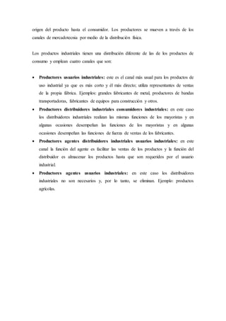origen del producto hasta el consumidor. Los productores se mueven a través de los
canales de mercadotecnia por medio de la distribución física.
Los productos industriales tienen una distribución diferente de las de los productos de
consumo y emplean cuatro canales que son:
 Productores usuarios industriales: este es el canal más usual para los productos de
uso industrial ya que es más corto y él más directo; utiliza representantes de ventas
de la propia fábrica. Ejemplos: grandes fabricantes de metal, productores de bandas
transportadoras, fabricantes de equipos para construcción y otros.
 Productores distribuidores industriales consumidores industriales: en este caso
los distribuidores industriales realizan las mismas funciones de los mayoristas y en
algunas ocasiones desempeñan las funciones de los mayoristas y en algunas
ocasiones desempeñan las funciones de fuerza de ventas de los fabricantes.
 Productores agentes distribuidores industriales usuarios industriales: en este
canal la función del agente es facilitar las ventas de los productos y la función del
distribuidor es almacenar los productos hasta que son requeridos por el usuario
industrial.
 Productores agentes usuarios industriales: en este caso los distribuidores
industriales no son necesarios y, por lo tanto, se eliminan. Ejemplo: productos
agrícolas.
 