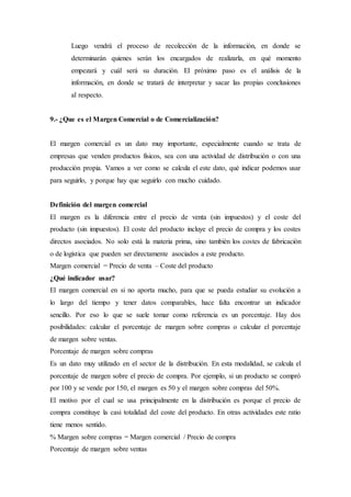 Luego vendrá el proceso de recolección de la información, en donde se
determinarán quienes serán los encargados de realizarla, en qué momento
empezará y cuál será su duración. El próximo paso es el análisis de la
información, en donde se tratará de interpretar y sacar las propias conclusiones
al respecto.
9.- ¿Que es el Margen Comercial o de Comercialización?
El margen comercial es un dato muy importante, especialmente cuando se trata de
empresas que venden productos físicos, sea con una actividad de distribución o con una
producción propia. Vamos a ver como se calcula el este dato, qué indicar podemos usar
para seguirlo, y porque hay que seguirlo con mucho cuidado.
Definición del margen comercial
El margen es la diferencia entre el precio de venta (sin impuestos) y el coste del
producto (sin impuestos). El coste del producto incluye el precio de compra y los costes
directos asociados. No solo está la materia prima, sino también los costes de fabricación
o de logística que pueden ser directamente asociados a este producto.
Margen comercial = Precio de venta – Coste del producto
¿Qué indicador usar?
El margen comercial en si no aporta mucho, para que se pueda estudiar su evolución a
lo largo del tiempo y tener datos comparables, hace falta encontrar un indicador
sencillo. Por eso lo que se suele tomar como referencia es un porcentaje. Hay dos
posibilidades: calcular el porcentaje de margen sobre compras o calcular el porcentaje
de margen sobre ventas.
Porcentaje de margen sobre compras
Es un dato muy utilizado en el sector de la distribución. En esta modalidad, se calcula el
porcentaje de margen sobre el precio de compra. Por ejemplo, si un producto se compró
por 100 y se vende por 150, el margen es 50 y el margen sobre compras del 50%.
El motivo por el cual se usa principalmente en la distribución es porque el precio de
compra constituye la casi totalidad del coste del producto. En otras actividades este ratio
tiene menos sentido.
% Margen sobre compras = Margen comercial / Precio de compra
Porcentaje de margen sobre ventas
 