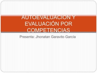 AUTOEVALUACION Y 
EVALUACIÓN POR 
COMPETENCIAS 
Presenta: Jhonatan Garavito García 
 