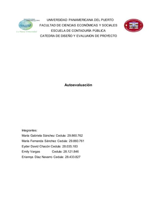 UNIVERSIDAD PANAMERICANA DEL PUERTO
FACULTAD DE CIENCIAS ECONÓMICAS Y SOCIALES
ESCUELA DE CONTADURÍA PÚBLICA
CATEDRA DE DISEÑO Y EVALUAION DE PROYECTO
Autoevaluación
Integrantes:
María Gabriela Sánchez Cedula: 29.860.762
María Fernanda Sánchez Cedula: 29.860.761
Eyder David Chacón Cedula: 28.035.183
Emily Vargas Cedula: 28.121.846
Eriannys Díaz Navarro Cedula: 28.433.827
 