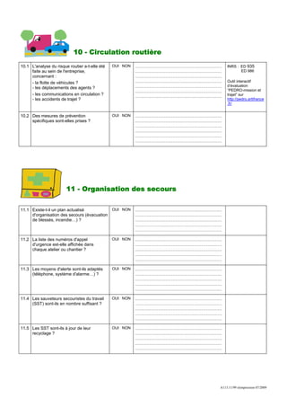 10 - Circulation routière
10.1 L'analyse du risque routier a-t-elle été   OUI NON   ……………………………………………………   INRS : ED 935
     faite au sein de l'entreprise,                       ……………………………………………………          ED 986
     concernant :                                         ……………………………………………………
     - la flotte de véhicules ?                           ……………………………………………………   Outil interactif
                                                          ……………………………………………………   d’évaluation
     - les déplacements des agents ?
                                                          ……………………………………………………   “PEDRO-mission et
     - les communications en circulation ?                ……………………………………………………   trajet” sur
     - les accidents de trajet ?                                                 http://pedro.artifrance
                                                                                 .fr/


10.2 Des mesures de prévention                  OUI NON   ……………………………………………………
     spécifiques sont-elles prises ?                      ……………………………………………………
                                                          ……………………………………………………
                                                          ……………………………………………………
                                                          ……………………………………………………
                                                          ……………………………………………………




                        11 - Organisation des secours

11.1 Existe-t-il un plan actualisé              OUI NON   ……………………………………………………
     d'organisation des secours (évacuation               ……………………………………………………
     de blessés, incendie…) ?                             ……………………………………………………
                                                          ……………………………………………………
                                                          ……………………………………………………

11.2 La liste des numéros d'appel               OUI NON   ……………………………………………………
     d'urgence est-elle affichée dans                     ……………………………………………………
     chaque atelier ou chantier ?                         ……………………………………………………
                                                          ……………………………………………………
                                                          ……………………………………………………

11.3 Les moyens d'alerte sont-ils adaptés       OUI NON   ……………………………………………………
     (téléphone, système d'alarme…) ?                     ……………………………………………………
                                                          ……………………………………………………
                                                          ……………………………………………………
                                                          ……………………………………………………

11.4 Les sauveteurs secouristes du travail      OUI NON   ……………………………………………………
     (SST) sont-ils en nombre suffisant ?                 ……………………………………………………
                                                          ……………………………………………………
                                                          ……………………………………………………
                                                          ……………………………………………………

11.5 Les SST sont-ils à jour de leur            OUI NON   ……………………………………………………
     recyclage ?                                          ……………………………………………………
                                                          ……………………………………………………
                                                          ……………………………………………………
                                                          ……………………………………………………




                                                                             A113.11/99 réimpression 07/2009
 