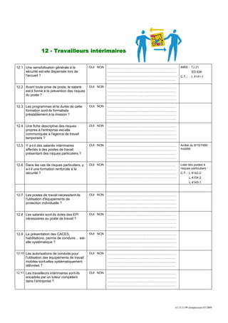 12 - Travailleurs intérimaires

12.1 Une sensibilisation générale à la           OUI NON   ……………………………………………………   INRS : TJ 21
     sécurité est-elle dispensée lors de                   ……………………………………………………             ED 836
     l'accueil ?                                           ……………………………………………………   C.T. :    L 4141-1
                                                           ……………………………………………………

12.2 Avant toute prise de poste, le salarié      OUI NON   ……………………………………………………
     est-il formé à la prévention des risques              ……………………………………………………
     du poste ?                                            ……………………………………………………
                                                           ……………………………………………………

12.3 Les programmes et la durée de cette         OUI NON   ……………………………………………………
     formation sont-ils formalisés                         ……………………………………………………
     préalablement à la mission ?                          ……………………………………………………
                                                           ……………………………………………………

12.4 Une fiche descriptive des risques           OUI NON   ……………………………………………………
     propres à l'entreprise est-elle                       ……………………………………………………
     communiquée à l'agence de travail                     ……………………………………………………
     temporaire ?                                          ……………………………………………………

12.5 Y a-t-il des salariés intérimaires          OUI NON   ……………………………………………………   Arrêté du 8/10/1990
     affectés à des postes de travail                      ……………………………………………………   modifié
     présentant des risques particuliers ?                 ……………………………………………………
                                                           ……………………………………………………

12.6 Dans les cas de risques particuliers, y     OUI NON   ……………………………………………………   Liste des postes à
     a-t-il une formation renforcée à la                   ……………………………………………………   risques particuliers :
     sécurité ?                                            ……………………………………………………   C.T. : L 4142-2
                                                           ……………………………………………………            L 4154-2
                                                                                           L 4143-1



12.7 Les postes de travail nécessitent-ils       OUI NON   ……………………………………………………
     l'utilisation d'équipements de                        ……………………………………………………
     protection individuelle ?                             ……………………………………………………
                                                           ……………………………………………………

12.8 Les salariés sont-ils dotés des EPI         OUI NON   ……………………………………………………
     nécessaires au poste de travail ?                     ……………………………………………………
                                                           ……………………………………………………
                                                           ……………………………………………………

12.9 La présentation des CACES,                  OUI NON   ……………………………………………………
     habilitations, permis de conduire… est-               ……………………………………………………
     elle systématique ?                                   ……………………………………………………
                                                           ……………………………………………………

12.10 Les autorisations de conduite pour         OUI NON   ……………………………………………………
      l'utilisation des équipements de travail             ……………………………………………………
      mobiles sont-elles systématiquement                  ……………………………………………………
      délivrées ?                                          ……………………………………………………

12.11 Les travailleurs intérimaires sont-ils     OUI NON   ……………………………………………………
      encadrés par un tuteur compétent                     ……………………………………………………
      dans l’entreprise ?                                  ……………………………………………………
                                                           ……………………………………………………




                                                                              A113.11/99 réimpression 07/2009
 