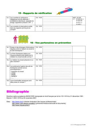 15 - Rapports de vérification
15.1 Les contrôles et vérifications             OUI NON   ……………………………………………………               INRS : ED 828
     obligatoires sont-ils effectués ?                    ……………………………………………………               C.T. : R 4323-22 à
     (installations électriques, appareils de             ……………………………………………………                      R 4323-28
     levage, appareils à pression, EPI…)                  ……………………………………………………                      R 4721-11
                                                                                                    R 4535-7
15.2 Les constats et observations portés        OUI NON   ……………………………………………………
     dans les rapports sont-ils pris en                   ……………………………………………………
     compte?                                              ……………………………………………………




                                       16 - Vos partenaires en prévention
16.1 Existe-t-il des échanges d'informations    OUI NON   ……………………………………………………
     réguliers entre le médecin du travail et             ……………………………………………………
     le chef d'entreprise ?                               ……………………………………………………

16.2 La fiche d'entreprise relative aux         OUI NON   ……………………………………………………
     risques professionnels établie par le                ……………………………………………………
     médecin du travail est-elle connue ?                 ……………………………………………………

16.3 Le médecin du travail présente-t-il un     OUI NON   ……………………………………………………
     plan d'activité ?                                    ……………………………………………………
                                                          ……………………………………………………

16.4 Les partenaires hygiène sécurité de        OUI NON   ……………………………………………………
     l'entreprise sont-ils connus                         ……………………………………………………
     nominativement ?                                     ……………………………………………………
     - Inspection du travail                              ……………………………………………………
     - CRAM                                               ……………………………………………………
     - DRIRE                                              ……………………………………………………
     - OPPBTP                                             ……………………………………………………
     - …..                                                ……………………………………………………

16.5 Leurs éventuelles remarques sont-          OUI NON   ……………………………………………………
     elles prises en compte ?                             ……………………………………………………
                                                          ……………………………………………………




Bibliographie
Directive cadre européenne 89/391/CEE transposée en droit français par la loi n°91-1414 du 31 décembre 1991.
Décret n° 2001-1016 du 05 novembre 2001

Sites : http://www.inrs.fr (dossier évaluation des risques professionnels)
        http://www.cram-alsace-moselle.fr (prévention/ressources/outils et documents)
        http://www.risques-pme.fr




                                                                                         A113.11/99 réimpression 07/2009
 