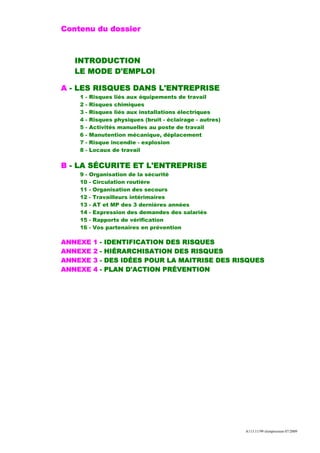 Contenu du dossier



   INTRODUCTION
   LE MODE D'EMPLOI

A - LES RISQUES DANS L'ENTREPRISE
    1   -   Risques liés aux équipements de travail
    2   -   Risques chimiques
    3   -   Risques liés aux installations électriques
    4   -   Risques physiques (bruit - éclairage - autres)
    5   -   Activités manuelles au poste de travail
    6   -   Manutention mécanique, déplacement
    7   -   Risque incendie - explosion
    8   -   Locaux de travail

B - LA SÉCURITE ET L'ENTREPRISE
    9-      Organisation de la sécurité
    10      - Circulation routière
    11      - Organisation des secours
    12      - Travailleurs intérimaires
    13      - AT et MP des 3 dernières années
    14      - Expression des demandes des salariés
    15      - Rapports de vérification
    16      - Vos partenaires en prévention

ANNEXE       1   -   IDENTIFICATION DES RISQUES
ANNEXE       2   -   HIÉRARCHISATION DES RISQUES
ANNEXE       3   -   DES IDÉES POUR LA MAITRISE DES RISQUES
ANNEXE       4   -   PLAN D'ACTION PRÉVENTION




                                                             A113.11/99 réimpression 07/2009
 
