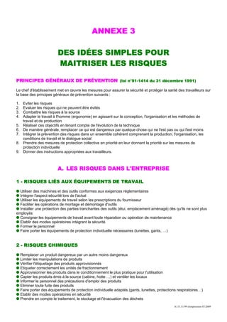 ANNEXE 3

                           DES IDÉES SIMPLES POUR
                           MAITRISER LES RISQUES

PRINCIPES GÉNÉRAUX DE PRÉVENTION (loi n°91-1414 du 31 décembre 1991)

Le chef d'établissement met en œuvre les mesures pour assurer la sécurité et protéger la santé des travailleurs sur
la base des principes généraux de prévention suivants :

1.    Eviter les risques
2.    Evaluer les risques qui ne peuvent être évités
3.    Combattre les risques à la source
4.    Adapter le travail à l'homme (ergonomie) en agissant sur la conception, l'organisation et les méthodes de
      travail et de production
5.    Réaliser ces objectifs en tenant compte de l'évolution de la technique
6.    De manière générale, remplacer ce qui est dangereux par quelque chose qui ne l'est pas ou qui l'est moins
7.    Intégrer la prévention des risques dans un ensemble cohérent comprenant la production, l'organisation, les
      conditions de travail et le dialogue social
8.    Prendre des mesures de protection collective en priorité en leur donnant la priorité sur les mesures de
      protection individuelle
9.    Donner des instructions appropriées aux travailleurs.



                           A. LES RISQUES DANS L'ENTREPRISE

1 - RISQUES LIÉS AUX ÉQUIPEMENTS DE TRAVAIL

  Utiliser des machines et des outils conformes aux exigences réglementaires
  Intégrer l'aspect sécurité lors de l'achat
  Utiliser les équipements de travail selon les prescriptions du fournisseur
  Faciliter les opérations de montage et démontage d'outils
  Installer une protection des parties tranchantes des outils (étui, emplacement aménagé) dès qu'ils ne sont plus
employés
  Consigner les équipements de travail avant toute réparation ou opération de maintenance
  Etablir des modes opératoires intégrant la sécurité
  Former le personnel
  Faire porter les équipements de protection individuelle nécessaires (lunettes, gants, …)


2 - RISQUES CHIMIQUES

     Remplacer un produit dangereux par un autre moins dangereux
     Limiter les manipulations de produits
     Vérifier l'étiquetage des produits approvisionnés
     Etiqueter correctement les unités de fractionnement
     Approvisionner les produits dans le conditionnement le plus pratique pour l'utilisation
     Capter les produits émis à la source (cabine, hotte …) et ventiler les locaux
     Informer le personnel des précautions d'emploi des produits
     Eliminer toute fuite des produits
     Faire porter des équipements de protection individuelle adaptés (gants, lunettes, protections respiratoires…)
     Etablir des modes opératoires en sécurité
     Prendre en compte le traitement, le stockage et l'évacuation des déchets
                                                                                                A113.11/99 réimpression 07/2009
 