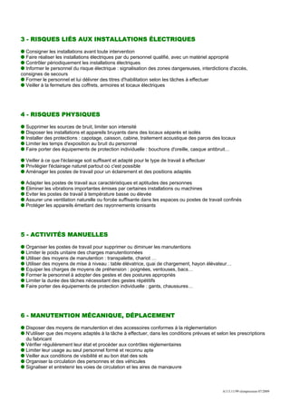 3 - RISQUES LIÉS AUX INSTALLATIONS ÉLECTRIQUES

  Consigner les installations avant toute intervention
  Faire réaliser les installations électriques par du personnel qualifié, avec un matériel approprié
  Contrôler périodiquement les installations électriques
  Informer le personnel du risque électrique : signalisation des zones dangereuses, interdictions d'accès,
consignes de secours
  Former le personnel et lui délivrer des titres d'habilitation selon les tâches à effectuer
  Veiller à la fermeture des coffrets, armoires et locaux électriques




4 - RISQUES PHYSIQUES

  Supprimer les sources de bruit, limiter son intensité
  Disposer les installations et appareils bruyants dans des locaux séparés et isolés
  Installer des protections : capotage, caisson, cabine, traitement acoustique des parois des locaux
  Limiter les temps d'exposition au bruit du personnel
  Faire porter des équipements de protection individuelle : bouchons d'oreille, casque antibruit…

  Veiller à ce que l'éclairage soit suffisant et adapté pour le type de travail à effectuer
  Privilégier l'éclairage naturel partout où c'est possible
  Aménager les postes de travail pour un éclairement et des positions adaptés

  Adapter les postes de travail aux caractéristiques et aptitudes des personnes
  Eliminer les vibrations importantes émises par certaines installations ou machines
  Eviter les postes de travail à température basse ou élevée
  Assurer une ventilation naturelle ou forcée suffisante dans les espaces ou postes de travail confinés
  Protéger les appareils émettant des rayonnements ionisants




5 - ACTIVITÉS MANUELLES

  Organiser les postes de travail pour supprimer ou diminuer les manutentions
  Limiter le poids unitaire des charges manutentionnées
  Utiliser des moyens de manutention : transpalette, chariot …
  Utiliser des moyens de mise à niveau : table élévatrice, quai de chargement, hayon élévateur…
  Equiper les charges de moyens de préhension : poignées, ventouses, bacs…
  Former le personnel à adopter des gestes et des postures appropriés
  Limiter la durée des tâches nécessitant des gestes répétitifs
  Faire porter des équipements de protection individuelle : gants, chaussures…




6 - MANUTENTION MÉCANIQUE, DÉPLACEMENT

  Disposer des moyens de manutention et des accessoires conformes à la réglementation
  N'utiliser que des moyens adaptés à la tâche à effectuer, dans les conditions prévues et selon les prescriptions
  du fabricant
  Vérifier régulièrement leur état et procéder aux contrôles réglementaires
  Limiter leur usage au seul personnel formé et reconnu apte
  Veiller aux conditions de visibilité et au bon état des sols
  Organiser la circulation des personnes et des véhicules
  Signaliser et entretenir les voies de circulation et les aires de manœuvre



                                                                                              A113.11/99 réimpression 07/2009
 