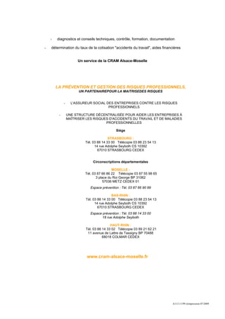 -   diagnostics et conseils techniques, contrôle, formation, documentation

-   détermination du taux de la cotisation "accidents du travail", aides financières


                      Un service de la CRAM Alsace-Moselle




        LA PRÉVENTION ET GESTION DES RISQUES PROFESSIONNELS,
                       UN PARTENAIREPOUR LA MAITRISEDES RISQUES


             -     L'ASSUREUR SOCIAL DES ENTREPRISES CONTRE LES RISQUES
                                      PROFESSIONNELS

         -       UNE STRUCTURE DÉCENTRALISÉE POUR AIDER LES ENTREPRISES À
                 MAÎTRISER LES RISQUES D'ACCIDENTS DU TRAVAIL ET DE MALADIES
                                     PROFESSIONNELLES

                                             Siège

                                         STRASBOURG :
                          Tél. 03 88 14 33 00 Télécopie 03 88 23 54 13
                                14 rue Adolphe Seyboth CS 10392
                                  67010 STRASBOURG CEDEX


                               Circonscriptions départementales

                                           MOSELLE :
                          Tél. 03 87 66 86 22 Télécopie 03 87 55 98 65
                                 3 place du Roi George BP 31062
                                      57036 METZ CEDEX 01
                             Espace prévention : Tél. 03 87 66 90 99

                                            BAS-RHIN :
                           Tél. 03 88 14 33 00 Télécopie 03 88 23 54 13
                                 14 rue Adolphe Seyboth CS 10392
                                   67010 STRASBOURG CEDEX
                             Espace prévention : Tél. 03 88 14 33 00
                                    18 rue Adolphe Seyboth

                                           HAUT-RHIN :
                           Tél. 03 88 14 33 02 Télécopie 03 89 21 62 21
                            11 avenue de Lattre de Tassigny BP 70488
                                      68018 COLMAR CEDEX




                           www.cram-alsace-moselle.fr




                                                                               A113.11/99 réimpression 07/2009
 