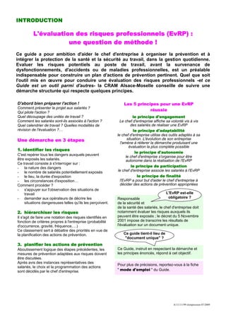 INTRODUCTION

          L'évaluation des risques professionnels (EvRP) :
                     une question de méthode !
Ce guide a pour ambition d'aider le chef d'entreprise à organiser la prévention et à
intégrer la protection de la santé et la sécurité au travail, dans la gestion quotidienne.
Evaluer les risques potentiels au poste de travail, avant la survenance de
dysfonctionnements, d'accidents ou de maladies professionnelles, est un préalable
indispensable pour construire un plan d'actions de prévention pertinent. Quel que soit
l'outil mis en œuvre pour conduire une évaluation des risques professionnels -et ce
Guide est un outil parmi d'autres- la CRAM Alsace-Moselle conseille de suivre une
démarche structurée qui respecte quelques principes.

D'abord bien préparer l'action !                                Les 5 principes pour une EvRP
Comment présenter le projet aux salariés ?
                                                                            réussie
Qui pilote l'action ?
Quel découpage des unités de travail ?                                  le principe d'engagement
Comment les salariés sont-ils associés à l'action ?           Le chef d'entreprise affiche sa volonté vis à vis
Quel calendrier de travail ? Quelles modalités de                      des salariés de réaliser une EvRP
révision de l'évaluation ?…                                             le principe d'adaptabilité
                                                            le chef d'entreprise utilise des outils adaptés à sa
Une démarche en 3 étapes                                            situation. L'évolution de son entreprise
                                                               l'amène à réiterer la démarche produisant une
                                                                     évaluation la plus complète possible
1. identifier les risques
                                                                         le principe d'autonomie
C'est repérer tous les dangers auxquels peuvent
                                                                   le chef d'entreprise s'organise pour être
être exposés les salariés.                                         autonome dans la réalisation de l'EvRP
Ce travail consiste à s'interroger sur :
- la nature des dangers                                                le principe de participation
- le nombre de salariés potentiellement exposés              le chef d'entreprise associe les salariés à l'EvRP
- le lieu, la durée d'exposition                                           le principe de finalité
- les circonstances d'exposition…                             l'EvRP a pour but d'aider le chef d'entreprise à
Comment procéder ?                                            décider des actions de prévention appropriées
- s'appuyer sur l'observation des situations de
    travail                                                                                L'EvRP est-elle
- demander aux opérateurs de décrire les                    Responsable                     obligatoire ?
    situations dangereuses telles qu'ils les perçoivent.    de la sécurité et
                                                            de la santé des salariés, le chef d'entreprise doit
2. hiérarchiser les risques                                 notamment évaluer les risques auxquels ils
Il s'agit de faire une notation des risques identifiés en   peuvent être exposés ; le décret du 5 Novembre
fonction de critères propres à l'entreprise (probabilité    2001 impose de transcrire les résultats de
d'occurrence, gravité, fréquence,…)                         l'évaluation sur un document unique.
Ce classement sert à débattre des priorités en vue de
la planification des actions de prévention.                    Ce guide tient-il lieu de
                                                                "document unique" ?
3. planifier les actions de prévention
Aboutissement logique des étapes précédentes, les           Ce Guide, instruit en respectant la démarche et
mesures de prévention adaptées aux risques doivent          les principes énoncés, répond à cet objectif.
être discutées.
Après avis des instances représentatives des
                                                            Pour plus de précisions, reportez-vous à la fiche
salariés, le choix et la programmation des actions
sont décidés par le chef d'entreprise.                      " mode d'emploi " du Guide.




                                                                                               A113.11/99 réimpression 07/2009
 