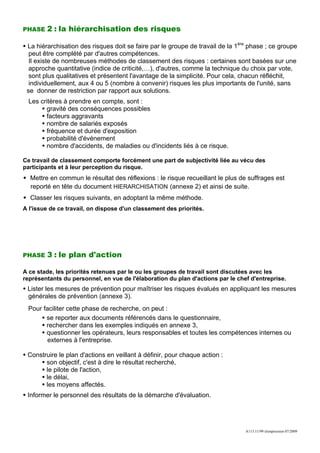 PHASE   2 : la hiérarchisation des risques

 La hiérarchisation des risques doit se faire par le groupe de travail de la 1ère phase ; ce groupe
  peut être complété par d'autres compétences.
  Il existe de nombreuses méthodes de classement des risques : certaines sont basées sur une
  approche quantitative (indice de criticité,…), d'autres, comme la technique du choix par vote,
  sont plus qualitatives et présentent l'avantage de la simplicité. Pour cela, chacun réfléchit,
  individuellement, aux 4 ou 5 (nombre à convenir) risques les plus importants de l'unité, sans
 se donner de restriction par rapport aux solutions.
  Les critères à prendre en compte, sont :
        gravité des conséquences possibles
        facteurs aggravants
        nombre de salariés exposés
        fréquence et durée d'exposition
        probabilité d'événement
        nombre d'accidents, de maladies ou d'incidents liés à ce risque.

Ce travail de classement comporte forcément une part de subjectivité liée au vécu des
participants et à leur perception du risque.
  Mettre en commun le résultat des réflexions : le risque recueillant le plus de suffrages est
  reporté en tête du document HIERARCHISATION (annexe 2) et ainsi de suite.
  Classer les risques suivants, en adoptant la même méthode.
A l'issue de ce travail, on dispose d'un classement des priorités.




PHASE   3 : le plan d'action

A ce stade, les priorités retenues par le ou les groupes de travail sont discutées avec les
représentants du personnel, en vue de l'élaboration du plan d'actions par le chef d'entreprise.
 Lister les mesures de prévention pour maîtriser les risques évalués en appliquant les mesures
 générales de prévention (annexe 3).
 Pour faciliter cette phase de recherche, on peut :
       se reporter aux documents référencés dans le questionnaire,
       rechercher dans les exemples indiqués en annexe 3,
       questionner les opérateurs, leurs responsables et toutes les compétences internes ou
        externes à l'entreprise.

 Construire le plan d'actions en veillant à définir, pour chaque action :
       son objectif, c'est à dire le résultat recherché,
       le pilote de l'action,
       le délai,
       les moyens affectés.
 Informer le personnel des résultats de la démarche d'évaluation.




                                                                                A113.11/99 réimpression 07/2009
 