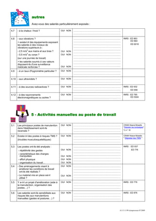 autres
                     Avez-vous des salariés particulièrement exposés :

4.7   - à la chaleur / froid ?                    OUI NON   ……………………………………………………
                                                            ……………………………………………………

4.8   - aux vibrations ?                                    ……………………………………………………   INRS : ED 863
                                                            ……………………………………………………          ED 864
      > existe-t-il des équipements exposant
      les salariés à des niveaux de                         ……………………………………………………              ED 6018
      vibrations supérieurs à :                             ……………………………………………………
                2                                           ……………………………………………………
      - 2,5 m/s aux mains et aux bras ?           OUI NON   ……………………………………………………
                2
      - 0,5 m/s au corps ?                        OUI NON   ……………………………………………………
      (sur une journée de travail)                          ……………………………………………………
                                                            ……………………………………………………
      > les salariés soumis à ces valeurs
                                                            ……………………………………………………
      disposent-ils d'une surveillance
                                                  OUI NON   ……………………………………………………
      médicale renforcée ?
4.9   - à un taux d'hygrométrie particulier ?     OUI NON   ……………………………………………………
                                                            ……………………………………………………

4.10 - aux ultraviolets ?                         OUI NON   ……………………………………………………
                                                            ……………………………………………………

4.11 - à des sources radioactives ?               OUI NON   ……………………………………………………   INRS : ED 932
                                                            ……………………………………………………              ED 958

4.12 - à des rayonnements                         OUI NON   ……………………………………………………   INRS : ED 785
     électromagnétiques ou autres ?                         ……………………………………………………          ED 5004




                    5 - Activités manuelles au poste de travail

5.1   Les principaux postes de manutention        OUI NON   ……………………………………………………   CRAM Alsace-Moselle :
                                                                                   "Dépister les lombalgies"
      dans l'établissement sont-ils                         ……………………………………………………
      recensés ?                                            ……………………………………………………   TJ n° 18


5.2   Existe-t-il des postes à risques TMS ?      OUI NON   ……………………………………………………   CRAM Alsace-Moselle :
                                                            ……………………………………………………   " Dépister les TMS "
      (troubles musculosquelettiques)
                                                            ……………………………………………………

5.3   Les postes ont-ils été analysés :                     ……………………………………………………   INRS : ED 937
      - répétitivité des gestes                   OUI NON   ……………………………………………………              ED 776
                                                            ……………………………………………………
      - caractéristique des charges                         ……………………………………………………
        manipulées                                OUI NON
                                                            ……………………………………………………
      - effort physique                           OUI NON   ……………………………………………………
      - organisation du travail…                  OUI NON
5.4   - Des aménagements visant à                 OUI NON   ……………………………………………………
        améliorer les conditions de travail                 ……………………………………………………
        ont-ils été réalisés ?                              ……………………………………………………
      - Le matériel mis en place est-il                     ……………………………………………………
                                                  OUI NON
        utilisé ?                                           ……………………………………………………

5.5   Y a-t-il un projet d'amélioration (aide à   OUI NON   ……………………………………………………   INRS : ED 776
      la manutention, organisation des                      ……………………………………………………
      postes…) ?                                            ……………………………………………………

5.6   Les salariés sont-ils sensibilisés aux      OUI NON   ……………………………………………………   INRS : ED 876
      risques liés aux manutentions                         ……………………………………………………
      manuelles (gestes et postures…) ?                     ……………………………………………………




                                                                               A113.11/99 réimpression 07/2009
 