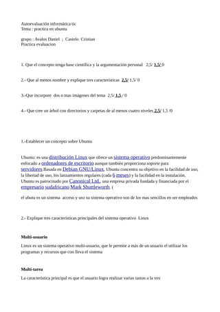 Autoevaluación informática tic
Tema : practica en ubuntu
grupo : Avalos Daniel ; Castelo Cristian
Practica evaluacion
1. Que el concepto tenga base científica y la argumentación personal 2,5/ 1,5/ 0
2.- Que al menos nombre y explique tres características 2,5/ 1,5/ 0
3.-Que incorpore dos o mas imágenes del tema 2,5/ 1,5 / 0
4.- Que cree un árbol con directorios y carpetas de al menos cuatro niveles 2,5/ 1,5 /0
1.-Establecer un concepto sobre Ubuntu
Ubuntu: es una distribución Linux que ofrece un sistema operativo predominantemente
enfocado a ordenadores de escritorio aunque también proporciona soporte para
servidores.Basada en Debian GNU/Linux, Ubuntu concentra su objetivo en la facilidad de uso,
la libertad de uso, los lanzamientos regulares (cada 6 meses) y la facilidad en la instalación.
Ubuntu es patrocinado por Canonical Ltd., una empresa privada fundada y financiada por el
empresario sudafricano Mark Shuttleworth. (
el ubutu es un sistema acceso y uso su sistema operativo son de los mas sencillos en ser empleados
2.- Explique tres características principales del sistema operativo Linux
Multi-usuario
Linux es un sistema operativo multi-usuario, que le permite a más de un usuario el utilizar los
programas y recursos que con lleva el sistema
Multi-tarea
La característica principal es que el usuario logra realizar varias tareas a la vez
 