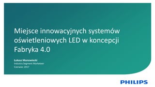 1
Miejsce innowacyjnych systemów
oświetleniowych LED w koncepcji
Fabryka 4.0
Łukasz Manowiecki
Industry Segment Marketeer
Czerwiec 2017
 