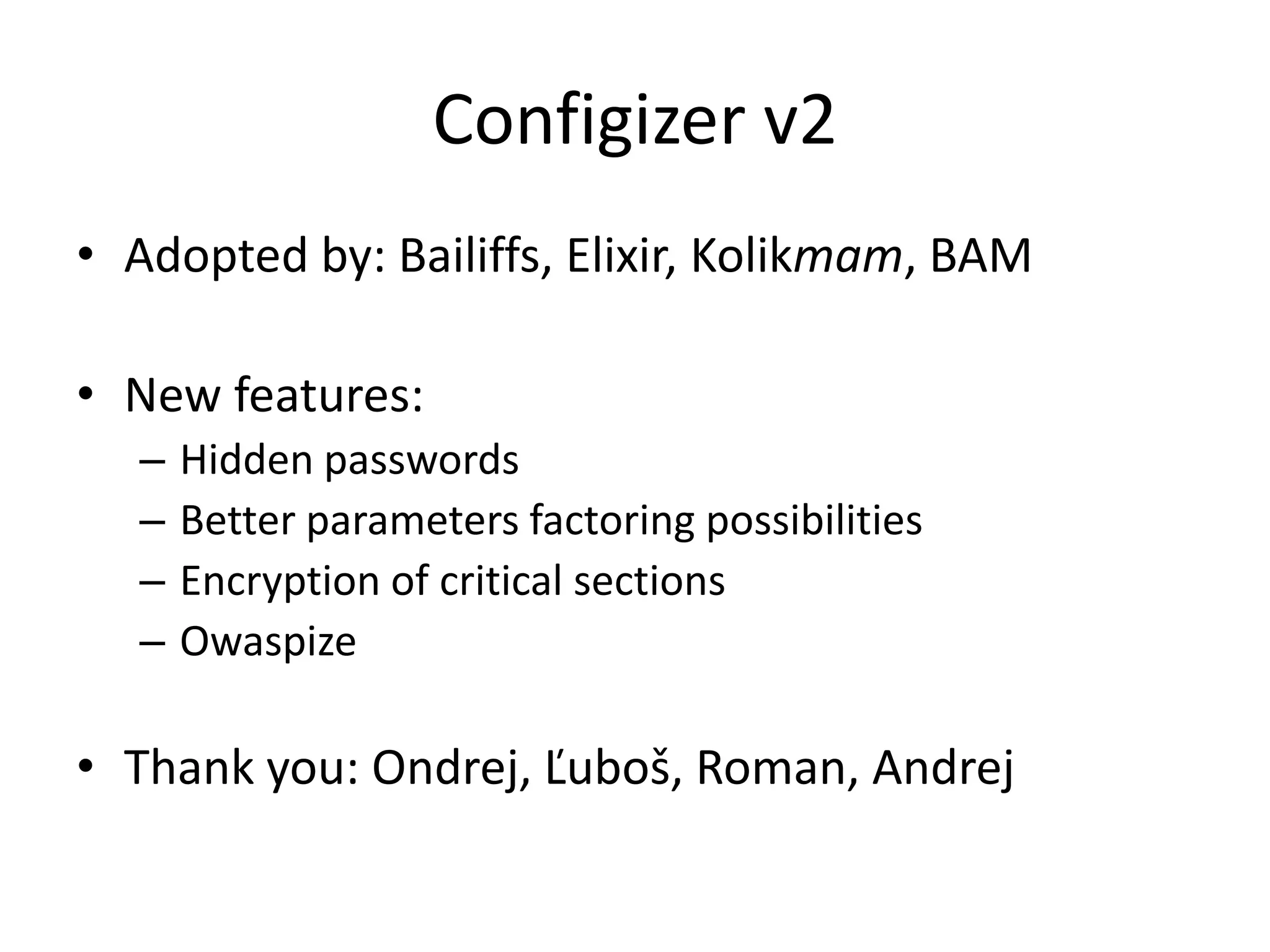 Configizer v2
• Adopted by: Bailiffs, Elixir, Kolikmam, BAM

• New features:
  –   Hidden passwords
  –   Better parameters factoring possibilities
  –   Encryption of critical sections
  –   Owaspize

• Thank you: Ondrej, Ľuboš, Roman, Andrej
 