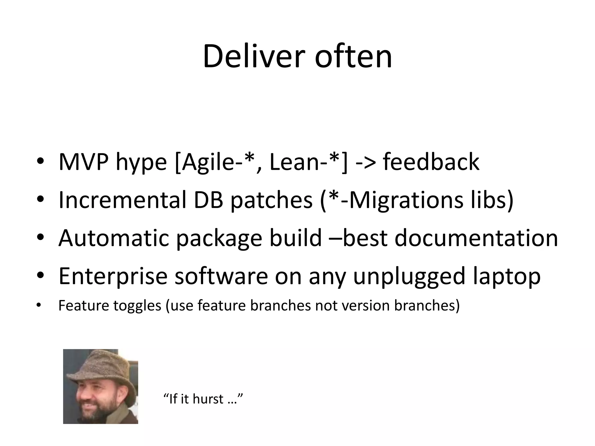 Deliver often

•   MVP hype [Agile-*, Lean-*] -> feedback
•   Incremental DB patches (*-Migrations libs)
•   Automatic package build –best documentation
•   Enterprise software on any unplugged laptop
• Feature toggles (use feature branches not version branches)




                  “If it hurst …”
 