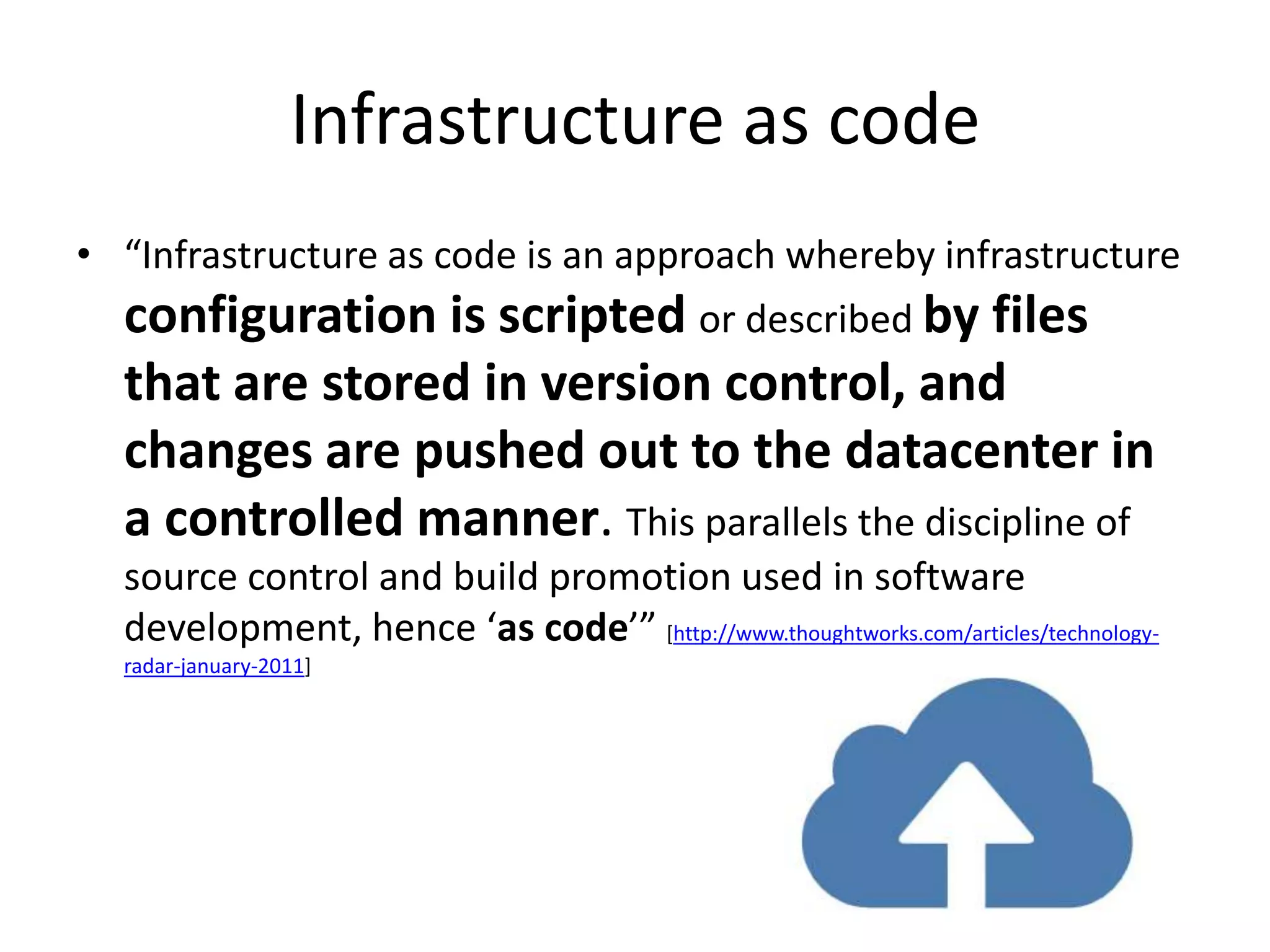 Infrastructure as code
• “Infrastructure as code is an approach whereby infrastructure
  configuration is scripted or described by files
  that are stored in version control, and
  changes are pushed out to the datacenter in
  a controlled manner. This parallels the discipline of
  source control and build promotion used in software
  development, hence ‘as code’” [http://www.thoughtworks.com/articles/technology-
  radar-january-2011]
 