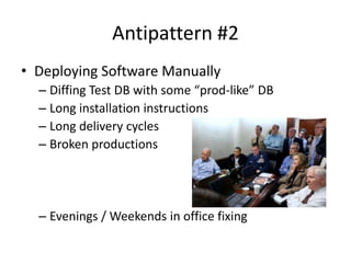 Antipattern #2
• Deploying Software Manually
  – Diffing Test DB with some “prod-like” DB
  – Long installation instructions
  – Long delivery cycles
  – Broken productions




  – Evenings / Weekends in office fixing
 